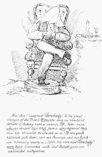 Ha! Ha! laughed "Somebody", to "the" great danger of the
"Winks"; Of course, and we shouldn't dream of taking such a scamp. We,
Hem, have always drawn Our staff from a very different class, and  why
shouldn't we always do so, We are quite satisfied with them, and our
Business, and our Profits are Increasing yearly.——Upon my word said
"Somebody" everything connected with "Our House" gives me unlimited
 satisfaction.