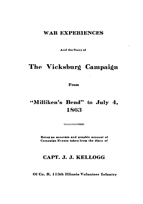 WAR EXPERIENCES

And the Story of

The Vicksburg Campaign

From

"Milliken's Bend" to July 4,
1863

Being an accurate and graphic account of
Campaign Events taken from the diary of

CAPT. J. J. KELLOGG

Of Co. B, 113th Illinois Volunteer Infantry